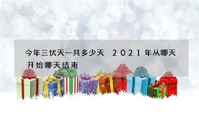 今年三伏天一共多少天 2021年从哪天开始哪天结束